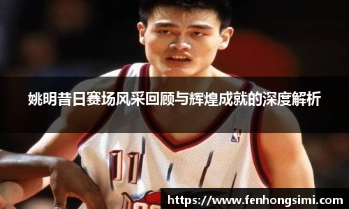 姚明昔日赛场风采回顾与辉煌成就的深度解析