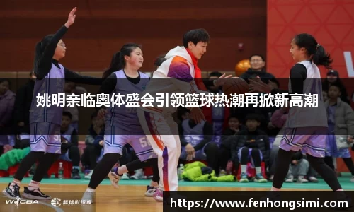 姚明亲临奥体盛会引领篮球热潮再掀新高潮